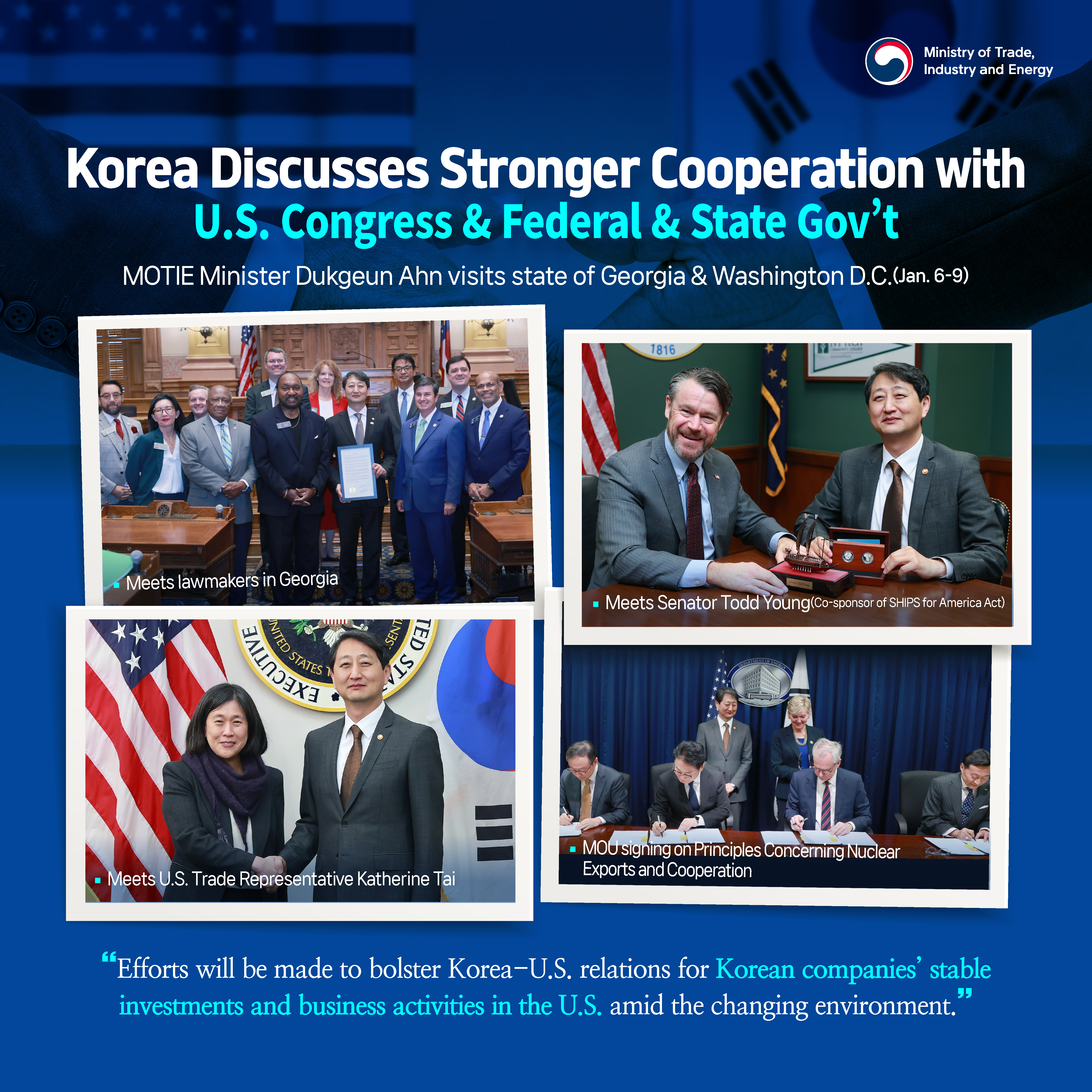 MOTIE
Korea Discusses Stronger Cooperation with U.S. Congress & Federal & State Gov’t
MOTIE Minister Dukgeun Ahn visits state of Georgia & Washington D.C. (Jan. 6-9)
Meets lawmakers in Georgia	
Meets Senator Todd Young (Co-sponsor of SHIPS for America Act) 

Meets U.S. Trade Representative Katherine Tai 	
MOU signing on Principles Concerning Nuclear Exports and Cooperation
“Efforts will be made to bolster Korea-U.S. relations for Korean companies’ stable investments and business activities in the U.S. amid the changing environment.”