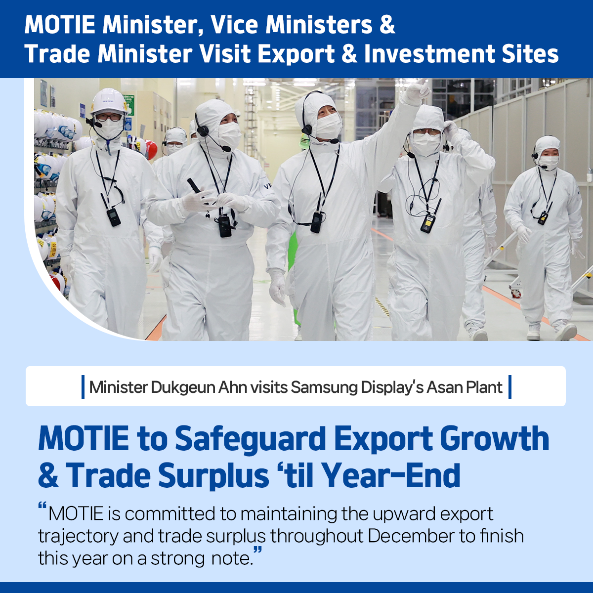 MOTIE Minister, Vice Ministers & Trade Minister Visit Export & Investment Sites 
Minister Dukgeun Ahn visits Samsung Display’s Asan Plant
MOTIE to Safeguard Export Growth & Trade Surplus ‘til Year-End
“MOTIE is committed to maintaining the upward export trajectory and trade surplus throughout December to finish this year on a strong note.”