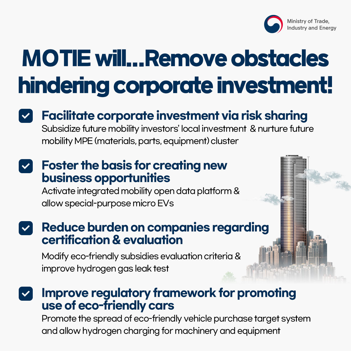 Ministry of Trade, Industry and Energy
MOTIE will... Remove obstacles hindering corporate investment!
Facilitate corporate investment via risk sharing
Subsidize future mobility investors' local investment & nurture future mobility MPE (materials, parts, equipment) cluster
Foster the basis for creating new business opportunities
Activate integrated mobility open data platform & allow special-purpose micro EVs
Reduce burden on companies regarding certification & evaluation
Modify eco-friendly subsidies evaluation criteria & improve hydrogen gas leak test
Improve regulatory framework for promoting use of eco-friendly cars
Promote the spread of eco-friendly vehicle purchase target system and allow hydrogen charging for machinery and equipment