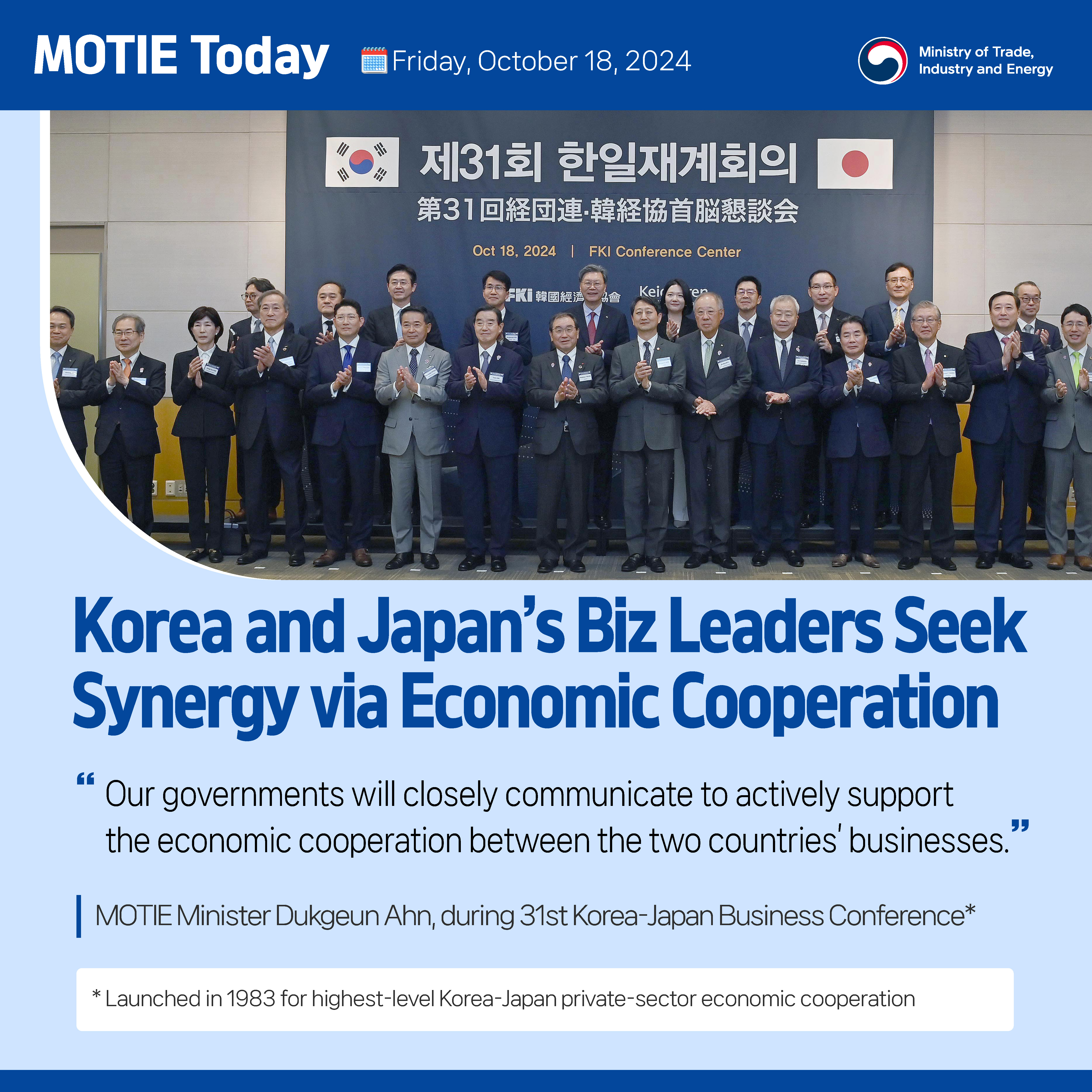 MOTIE Today    Friday, October 18, 2024                                  MOTIE


Korea and Japan’s Biz Leaders Seek Synergy via Economic Cooperation

“Our governments will closely communicate to actively support the economic cooperation between the two countries’ businesses.” 

MOTIE Minister Dukgeun Ahn, during 31st Korea-Japan Business Conference*

* Launched in 1983 for highest-level Korea-Japan private-sector economic cooperation
