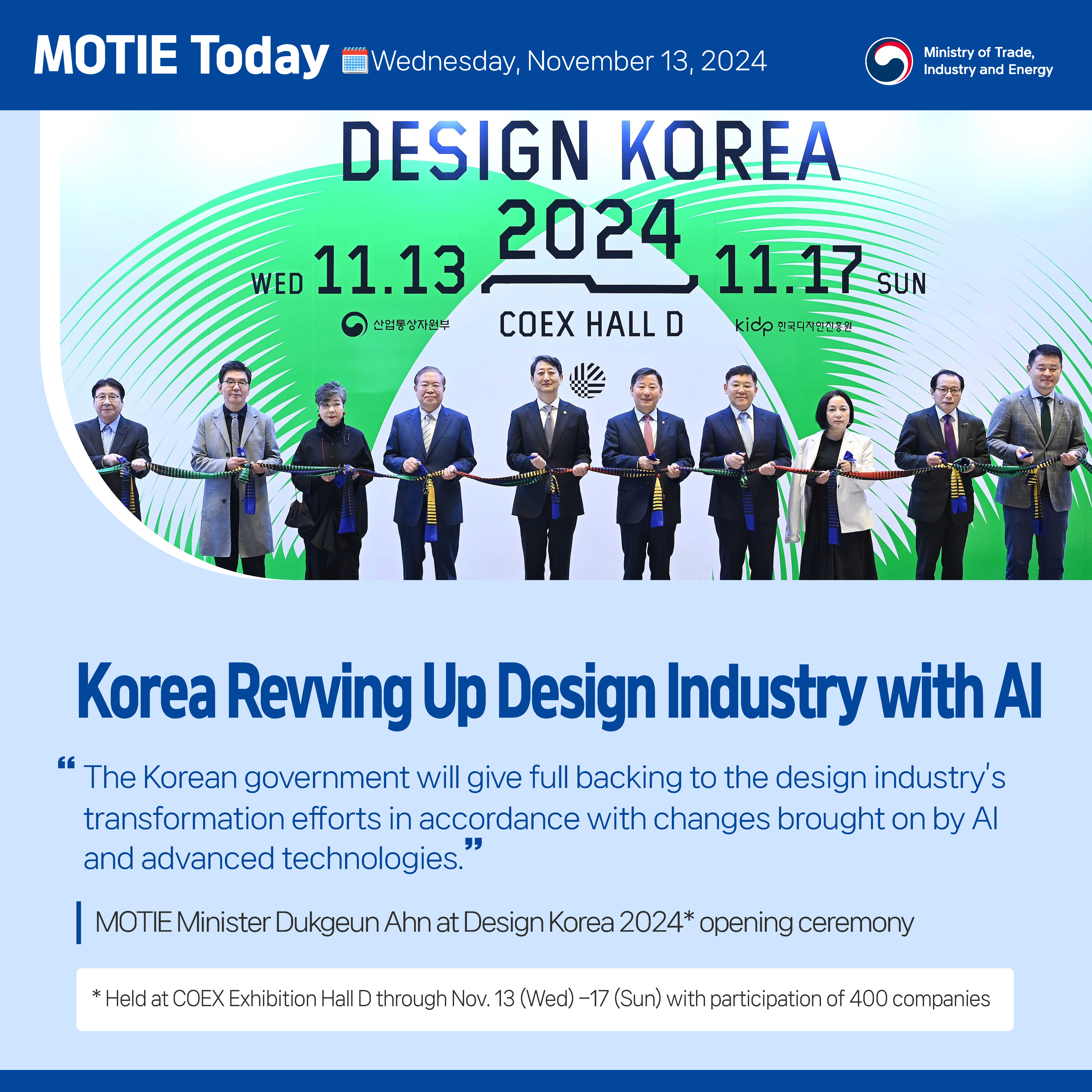 MOTIE Today  Wednesday, November 13, 2024             MOTIE

Korea Revving Up Design Industry with AI
“The Korean government will give full backing to the design industry’s transformation efforts in accordance with changes brought on by AI and advanced technologies.”

MOTIE Minister Dukgeun Ahn at Design Korea 2024* opening ceremony
* Held at COEX Exhibition Hall D through Nov. 13 (Wed) –17 (Sun) with participation of 400 companies

